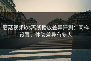 蘑菇视频ios离线播放差异评测：同样设置，体验差异有多大