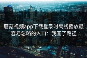 蘑菇视频app下载登录时离线播放最容易忽略的入口：我画了路径