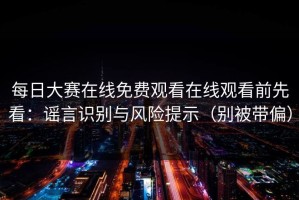 每日大赛在线免费观看在线观看前先看：谣言识别与风险提示（别被带偏）