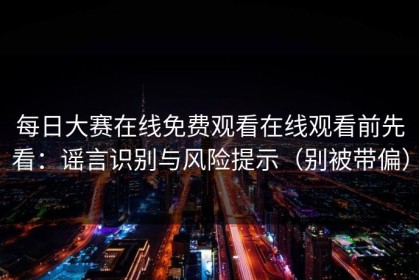 每日大赛在线免费观看在线观看前先看：谣言识别与风险提示（别被带偏）