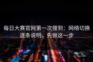 每日大赛官网第一次搜到：网络切换逐条说明，先做这一步