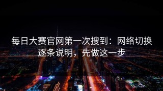 每日大赛官网第一次搜到：网络切换逐条说明，先做这一步