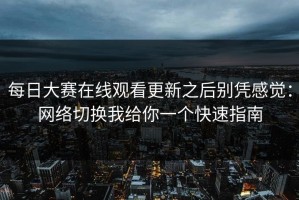 每日大赛在线观看更新之后别凭感觉：网络切换我给你一个快速指南