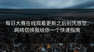 每日大赛在线观看更新之后别凭感觉：网络切换我给你一个快速指南