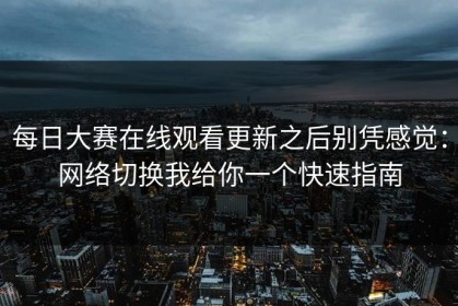每日大赛在线观看更新之后别凭感觉：网络切换我给你一个快速指南