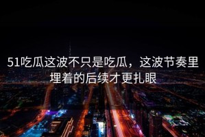51吃瓜这波不只是吃瓜，这波节奏里埋着的后续才更扎眼