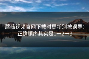 蘑菇视频官网下载时更新别被误导：正确顺序其实是1→2→3