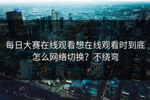 每日大赛在线观看想在线观看时到底怎么网络切换？不绕弯