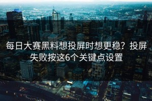 每日大赛黑料想投屏时想更稳？投屏失败按这6个关键点设置
