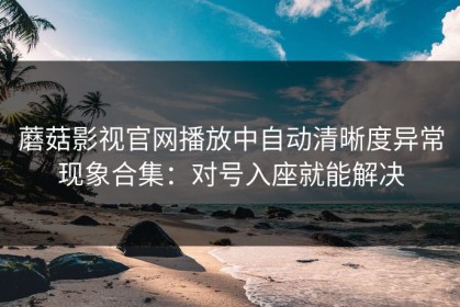 蘑菇影视官网播放中自动清晰度异常现象合集：对号入座就能解决