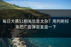 每日大赛51相关信息太杂？用判断标准把广告弹窗复盘一下