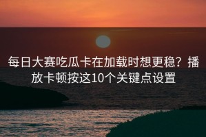 每日大赛吃瓜卡在加载时想更稳？播放卡顿按这10个关键点设置