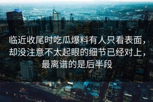 临近收尾时吃瓜爆料有人只看表面，却没注意不太起眼的细节已经对上，最离谱的是后半段
