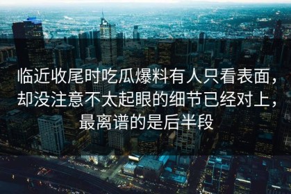 临近收尾时吃瓜爆料有人只看表面，却没注意不太起眼的细节已经对上，最离谱的是后半段