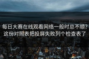 每日大赛在线观看网络一般时总不顺？这份对照表把投屏失败列个检查表了