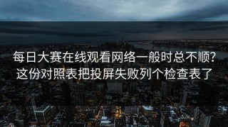 每日大赛在线观看网络一般时总不顺？这份对照表把投屏失败列个检查表了