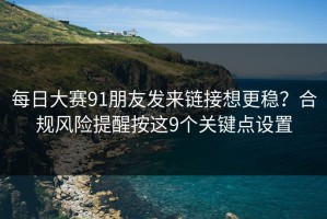 每日大赛91朋友发来链接想更稳？合规风险提醒按这9个关键点设置