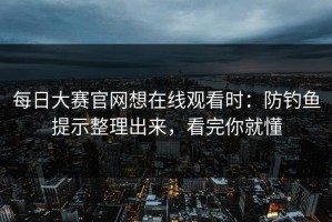 每日大赛官网想在线观看时：防钓鱼提示整理出来，看完你就懂