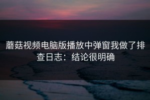 蘑菇视频电脑版播放中弹窗我做了排查日志：结论很明确
