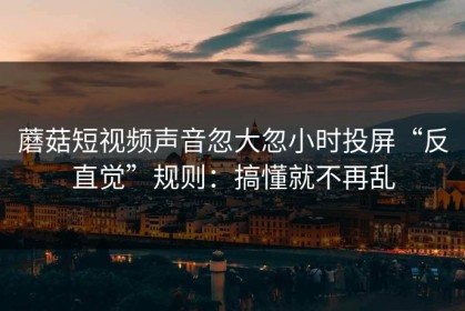 蘑菇短视频声音忽大忽小时投屏“反直觉”规则：搞懂就不再乱
