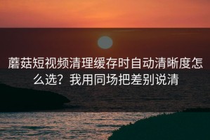 蘑菇短视频清理缓存时自动清晰度怎么选？我用同场把差别说清