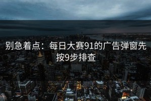 别急着点：每日大赛91的广告弹窗先按9步排查