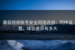 蘑菇视频账号安全同场评测：同样设置，体验差异有多大