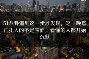 51八卦追到这一步才发现，这一晚真正扎人的不是表面，看懂的人都开始沉默