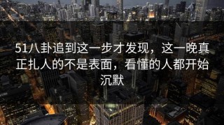 51八卦追到这一步才发现，这一晚真正扎人的不是表面，看懂的人都开始沉默