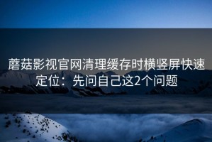 蘑菇影视官网清理缓存时横竖屏快速定位：先问自己这2个问题