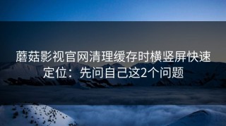 蘑菇影视官网清理缓存时横竖屏快速定位：先问自己这2个问题