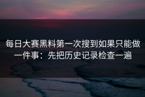 每日大赛黑料第一次搜到如果只能做一件事：先把历史记录检查一遍