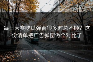 每日大赛吃瓜弹窗很多时总不顺？这份清单把广告弹窗做个对比了