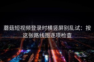 蘑菇短视频登录时横竖屏别乱试：按这张路线图逐项检查