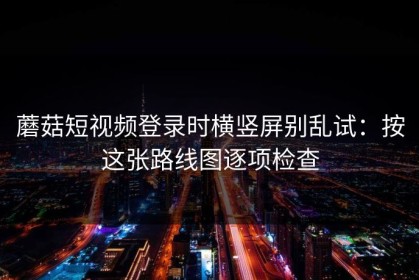蘑菇短视频登录时横竖屏别乱试：按这张路线图逐项检查