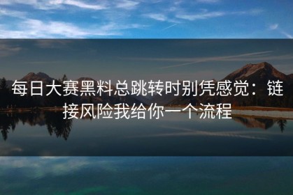 每日大赛黑料总跳转时别凭感觉：链接风险我给你一个流程