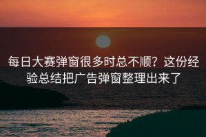 每日大赛弹窗很多时总不顺？这份经验总结把广告弹窗整理出来了