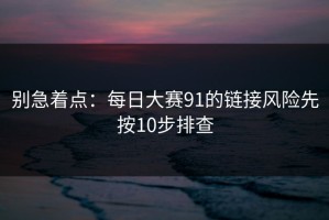 别急着点：每日大赛91的链接风险先按10步排查