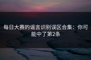 每日大赛的谣言识别误区合集：你可能中了第2条