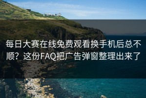 每日大赛在线免费观看换手机后总不顺？这份FAQ把广告弹窗整理出来了