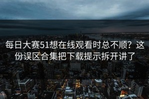 每日大赛51想在线观看时总不顺？这份误区合集把下载提示拆开讲了