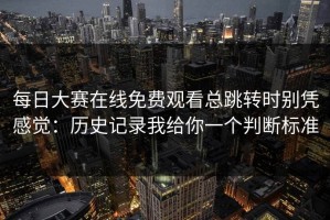 每日大赛在线免费观看总跳转时别凭感觉：历史记录我给你一个判断标准