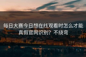 每日大赛今日想在线观看时怎么才能真假官网识别？不绕弯