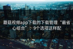 蘑菇视频app下载的下载管理“最省心组合”：9个选项这样配