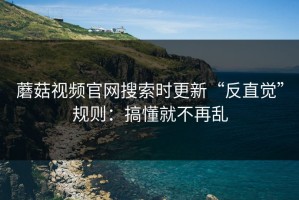 蘑菇视频官网搜索时更新“反直觉”规则：搞懂就不再乱
