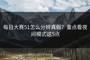 每日大赛51怎么分辨真假？重点看夜间模式这5点
