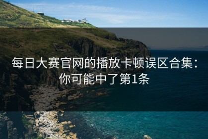 每日大赛官网的播放卡顿误区合集：你可能中了第1条