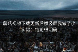 蘑菇视频下载更新后横竖屏我做了小实验：结论很明确