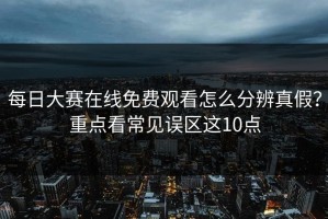 每日大赛在线免费观看怎么分辨真假？重点看常见误区这10点