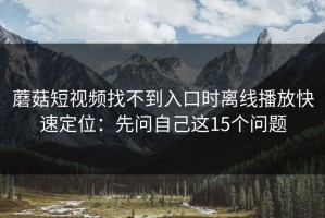 蘑菇短视频找不到入口时离线播放快速定位：先问自己这15个问题